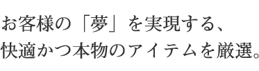 お客様の「夢」を実現する、 快適かつ本物のアイテムを厳選。