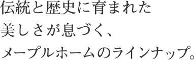 伝統と歴史に育まれた 美しさが息づく、 メープルホームのラインナップ。