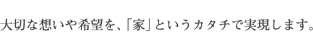 大切な想いや希望を、「家」というカタチで実現します。